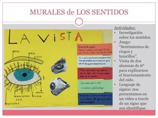 MURALES de LOS SENTIDOS
Actividades:
• Investigación
sobre los sentidos.
• Juego:
“Sentimientos de
ciegos y
lazarillos”.
• Visita de dos
alumnas de 6º
para explicarnos
el funcionamiento
del oído.
• Lenguaje de
signos: nos
presentamos en
un vídeo a través
de un signo que
nos identifique.

 