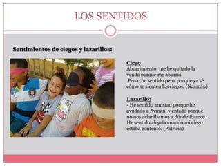 LOS SENTIDOS
Sentimientos de ciegos y lazarillos:
Ciego
Aburrimiento: me he quitado la
venda porque me aburría.
Pena: he sentido pena porque ya sé
cómo se sienten los ciegos. (Naamán)
Lazarillo:
- He sentido amistad porque he
ayudado a Ayman, y enfado porque
no nos aclarábamos a dónde íbamos.
He sentido alegría cuando mi ciego
estaba contento. (Patricia)

 