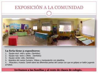 EXPOSICIÓN A LA COMUNIDAD

La feria tiene 5 expositores:
1. Equipo azul: vista y gusto. (Sentidos)
2. Equipo rojo: tacto y olfato. (Sentidos)
3. Equipo verde: oído. (Sentidos)
4. Aparatos del cuerpo humano. Vídeos y manipulación con plastilina.
5. Músculos y huesos. Cartel sobre las diferentes partes del cuerpo con que se golpea un balón jugando
al fútbol.

Invitamos a las familias y al resto de clases de colegio.

 