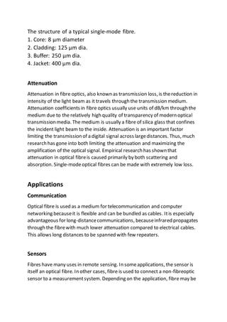 The structure of a typical single-mode fibre.
1. Core: 8 µm diameter
2. Cladding: 125 µm dia.
3. Buffer: 250 µm dia.
4. Jacket: 400 µm dia.
Attenuation
Attenuation in fibre optics, also known as transmission loss, is thereduction in
intensity of the light beam as it travels through the transmission medium.
Attenuation coefficients in fibre optics usually use units of dB/km through the
medium due to the relatively high quality of transparency of modern optical
transmission media. The medium is usually a fibre of silica glass that confines
the incident light beam to the inside. Attenuation is an important factor
limiting the transmission of a digital signal across largedistances. Thus, much
research has gone into both limiting the attenuation and maximizing the
amplification of the optical signal. Empirical research has shown that
attenuation in optical fibreis caused primarily by both scattering and
absorption. Single-modeoptical fibres can be made with extremely low loss.
Applications
Communication
Optical fibre is used as a medium for telecommunication and computer
networking becauseit is flexible and can be bundled as cables. Itis especially
advantageous for long-distancecommunications, becauseinfrared propagates
through the fibrewith much lower attenuation compared to electrical cables.
This allows long distances to be spanned with few repeaters.
Sensors
Fibres have many uses in remote sensing. In someapplications, the sensor is
itself an optical fibre. In other cases, fibre is used to connect a non-fibreoptic
sensor to a measurementsystem. Depending on the application, fibre may be
 