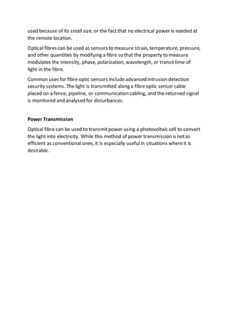 used because of its small size, or the fact that no electrical power is needed at
the remote location.
Optical fibres can be used as sensors to measure strain, temperature, pressure,
and other quantities by modifying a fibre so that the property to measure
modulates the intensity, phase, polarization, wavelength, or transittime of
light in the fibre.
Common uses for fibre optic sensors includeadvanced intrusion detection
security systems. Thelight is transmitted along a fibreoptic sensor cable
placed on a fence, pipeline, or communication cabling, and the returned signal
is monitored and analysed for disturbances.
Power Transmission
Optical fibre can be used to transmitpower using a photovoltaic cell to convert
the light into electricity. While this method of power transmission is notas
efficient as conventional ones, it is especially usefulin situations whereit is
desirable.
 