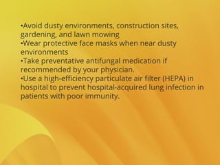 •Avoid dusty environments, construction sites,
gardening, and lawn mowing
•Wear protective face masks when near dusty
environments
•Take preventative antifungal medication if
recommended by your physician.
•Use a high-efficiency particulate air filter (HEPA) in
hospital to prevent hospital-acquired lung infection in
patients with poor immunity.
 