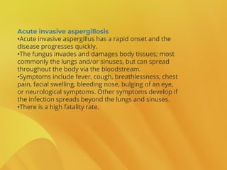 Acute invasive aspergillosis
•Acute invasive aspergillus has a rapid onset and the
disease progresses quickly.
•The fungus invades and damages body tissues; most
commonly the lungs and/or sinuses, but can spread
throughout the body via the bloodstream.
•Symptoms include fever, cough, breathlessness, chest
pain, facial swelling, bleeding nose, bulging of an eye,
or neurological symptoms. Other symptoms develop if
the infection spreads beyond the lungs and sinuses.
•There is a high fatality rate.
 