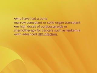•who have had a bone
marrow transplant or solid organ transplant
•on high doses of corticosteroids or
chemotherapy for cancers such as leukemia
•with advanced HIV infection.
 