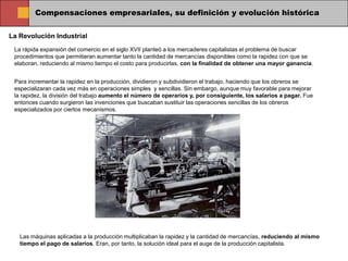 Compensaciones empresariales, su definición y evolución histórica

La Revolución Industrial
 La rápida expansión del comercio en el siglo XVII planteó a los mercaderes capitalistas el problema de buscar
 procedimientos que permitieran aumentar tanto la cantidad de mercancías disponibles como la rapidez con que se
 elaboran, reduciendo al mismo tiempo el costo para producirlas, con la finalidad de obtener una mayor ganancia.


 Para incrementar la rapidez en la producción, dividieron y subdividieron el trabajo, haciendo que los obreros se
 especializaran cada vez más en operaciones simples y sencillas. Sin embargo, aunque muy favorable para mejorar
 la rapidez, la división del trabajo aumento el número de operarios y, por consiguiente, los salarios a pagar. Fue
 entonces cuando surgieron las invenciones que buscaban sustituir las operaciones sencillas de los obreros
 especializados por ciertos mecanismos.




   Las máquinas aplicadas a la producción multiplicaban la rapidez y la cantidad de mercancías, reduciendo al mismo
   tiempo el pago de salarios. Eran, por tanto, la solución ideal para el auge de la producción capitalista.
 