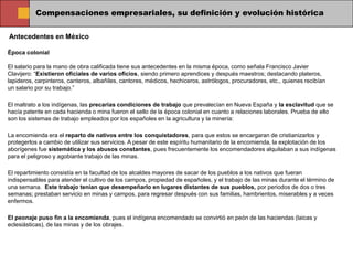 Compensaciones empresariales, su definición y evolución histórica

Antecedentes en México

Época colonial

El salario para la mano de obra calificada tiene sus antecedentes en la misma época, como señala Francisco Javier
Clavijero: “Existieron oficiales de varios oficios, siendo primero aprendices y después maestros; destacando plateros,
lapideros, carpinteros, canteros, albañiles, cantores, médicos, hechiceros, astrólogos, procuradores, etc., quienes recibían
un salario por su trabajo.”

El maltrato a los indígenas, las precarias condiciones de trabajo que prevalecían en Nueva España y la esclavitud que se
hacía patente en cada hacienda o mina fueron el sello de la época colonial en cuanto a relaciones laborales. Prueba de ello
son los sistemas de trabajo empleados por los españoles en la agricultura y la minería:

La encomienda era el reparto de nativos entre los conquistadores, para que estos se encargaran de cristianizarlos y
protegerlos a cambio de utilizar sus servicios. A pesar de este espíritu humanitario de la encomienda, la explotación de los
aborígenes fue sistemática y los abusos constantes, pues frecuentemente los encomendadores alquilaban a sus indígenas
para el peligroso y agobiante trabajo de las minas.

El repartimiento consistía en la facultad de los alcaldes mayores de sacar de los pueblos a los nativos que fueran
indispensables para atender el cultivo de los campos, propiedad de españoles, y el trabajo de las minas durante el término de
una semana. Este trabajo tenían que desempeñarlo en lugares distantes de sus pueblos, por periodos de dos o tres
semanas; prestaban servicio en minas y campos, para regresar después con sus familias, hambrientos, miserables y a veces
enfermos.

El peonaje puso fin a la encomienda, pues el indígena encomendado se convirtió en peón de las haciendas (laicas y
eclesiásticas), de las minas y de los obrajes.
 