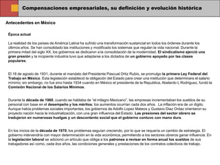 Compensaciones empresariales, su definición y evolución histórica

Antecedentes en México

 Época actual

 La realidad de los países de América Latina ha sufrido una transformación sustancial en todos los órdenes durante los
 últimos años. Se han consolidado las instituciones y modificado los sistemas que regulan la vida nacional. Durante la
 primera mitad del siglo XX, los gobiernos se dedicaron a la consolidación de la modernidad. El sindicalismo ejerció una
 gran presión y la incipiente industria tuvo que adaptarse a los dictados de un gobierno apoyado por las clases
 populares.


 El 18 de agosto de 1931, durante el mandato del Presidente Pascual Ortiz Rubio, se promulgo la primera Ley Federal del
 Trabajo en México. Esta legislación estableció la obligación del Estado para crear una institución que determinara el salario
 mínimo; sin embargo, no fue sino hasta 1934 cuando en México el presidente de la Republica, Abelardo L Rodriguez, fundó la
 Comisión Nacional de los Salarios Mínimos.


 Durante la década de 1960, cuando se hablaba de “el milagro Mexicano”, las empresas incrementaban los sueldos de su
 personal con base en el desempeño y los méritos; los aumentos ocurrían cada dos años. La inflación era de un digito.
 Aunque había problemas sociales importantes, los gobiernos de Adolfo Lopez Mateos y Gustavo Diaz Ordaz orientaron su
 proyecto nación hacia la industrialización, con una gran influencia del Estado. Las presiones del sector obrero se
 tradujeron en numerosas huelgas y un descontento social que el gobierno contuvo con mano dura.


 En los inicios de la década de 1970, los problemas seguían creciendo, por lo que se requería un cambio de estrategia. El
 gobierno intervendría con mayor determinación en la vida económica, permitiendo a los sectores obreros ganar influencia. En
 la legislación laboral se adicionó un artículo que obliga a los patrones a revisar en forma anual los sueldos de sus
 trabajadores así como, cada dos años, las condiciones generales y prestaciones de los contratos colectivos de trabajo.
 