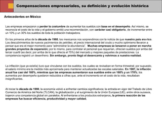 Compensaciones empresariales, su definición y evolución histórica

Antecedentes en México


Las empresas empezaron a perder la costumbre de aumentar los sueldos con base en el desempeño. Así mismo, se
reconocía el costo de la vida y el gobierno emitió una recomendación, con carácter casi obligatorio, de incrementar entre
un 10% y un 30% los sueldos de toda la población trabajadora.

En los primeros años de la década de 1980, los mexicanos nos sorprendimos con la noticia de que nuestro país era rico.
Los descubrimientos de nuevos yacimientos de petróleo, el precio internacional del crudo y mucho optimismo llevaron a
pensar que era el mejor momento para “administrar la abundancia”. Muchas empresas se lanzaron a poner en marcha
grandes proyectos de expansión; por lo mismo, para contratar al personal que requerían, ofrecían sueldos por arriba del
tercer cuartil (es decir, por arriba de lo que ofrecía el 75%) del mercado y mejores paquetes de prestaciones. La
competencia registró un desenfreno. Sin embargo, pronto llegó el desencanto y volvimos a nuestra realidad.


La inflación (que ya existía) tuvo que vincularse con los sueldos, los cuales se revisaban en forma trimestral; por supuesto,
el salario mínimo era la medida más aproximada para mantener actualizadas las escalas salariales. En 1987, la inflación
anual fue casi del 160%, mientras que las empresas aumentaron sus sueldos entre un 160% y un 170%; los
aumentos por desempeño quedaron reducidos a cifras que, ante el incremento en el costo de la vida, resultaban
insignificantes.


Al iniciar la década de 1990, la economía volvió a enfrentar cambios significativos; la entrada en vigor del Tratado de Libre
Comercio de América del Norte (TLCAN), la globalización y el surgimiento de la Unión Europea (UE), entre otros sucesos,
trajeron una competencia global sin paralelos. Al enfrentarse a los productos extranjeros, la primera reacción de las
empresas fue buscar eficiencia, productividad y mayor calidad.
 