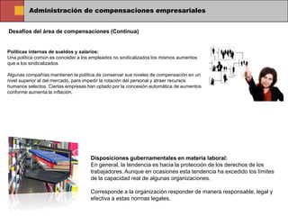 Administración de compensaciones empresariales


Desafíos del área de compensaciones (Continua)


Políticas internas de sueldos y salarios:
Una política común es conceder a los empleados no sindicalizados los mismos aumentos
que a los sindicalizados.

Algunas compañías mantienen la política de conservar sus niveles de compensación en un
nivel superior al del mercado, para impedir la rotación del personal y atraer recursos
humanos selectos. Ciertas empresas han optado por la concesión automática de aumentos
conforme aumenta la inflación.




                                    Disposiciones gubernamentales en materia laboral:
                                    En general, la tendencia es hacia la protección de los derechos de los
                                    trabajadores. Aunque en ocasiones esta tendencia ha excedido los límites
                                    de la capacidad real de algunas organizaciones.

                                    Corresponde a la organización responder de manera responsable, legal y
                                    efectiva a estas normas legales.
 