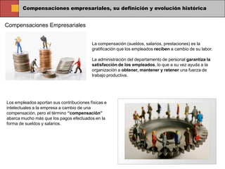 Compensaciones empresariales, su definición y evolución histórica


Compensaciones Empresariales


                                          La compensación (sueldos, salarios, prestaciones) es la
                                          gratificación que los empleados reciben a cambio de su labor.

                                          La administración del departamento de personal garantiza la
                                          satisfacción de los empleados, lo que a su vez ayuda a la
                                          organización a obtener, mantener y retener una fuerza de
                                          trabajo productiva.




Los empleados aportan sus contribuciones físicas e
intelectuales a la empresa a cambio de una
compensación, pero el término “compensación”
abarca mucho más que los pagos efectuados en la
forma de sueldos y salarios.
 