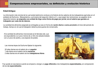 Compensaciones empresariales, su definición y evolución histórica


Edad Antigua

La información más remota de la cual existe testimonio conduce a la historia de los salarios de los trabajadores agrícolas en el
poblado de Eschuma , Mesopotamia, a principios del segundo milenio a.C. y que según las narraciones, se pagaban de la
siguiente manera: se asignaba una unidad de trigo como forma de pago por jornal, era el salario que ganaba un
trabajador por cada día de labores.

La cantidad de alimentos asignada se entregaba ya sea en forma de ración diaria o como provisión al inicio del periodo de
trabajo, tiempo en el cual el trabajador debería preocuparse de conservarla.



 A la cantidad de alimentos mencionada se le llamaba sila, que
 era equivalente a un poco menos de un litro de cebada tostada
 con un poco de aceite y una especie de jarabe.



  Las mismas leyes de Eschuma fijaban lo siguiente:

  20 silas diarias era el salario de un segador
  1 sila diaria era el salario de los esclavos
  2 silas diarias era el salario de los trabajadores libres




Fue quizás en esa época cuando se empezó a otorgar un pago diferente a los trabajadores especializados, en comparación
de los no especializados.
 