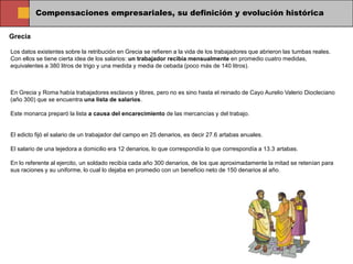 Compensaciones empresariales, su definición y evolución histórica

Grecia

Los datos existentes sobre la retribución en Grecia se refieren a la vida de los trabajadores que abrieron las tumbas reales.
Con ellos se tiene cierta idea de los salarios: un trabajador recibía mensualmente en promedio cuatro medidas,
equivalentes a 380 litros de trigo y una medida y media de cebada (poco más de 140 litros).



En Grecia y Roma había trabajadores esclavos y libres, pero no es sino hasta el reinado de Cayo Aurelio Valerio Diocleciano
(año 300) que se encuentra una lista de salarios.

Este monarca preparó la lista a causa del encarecimiento de las mercancías y del trabajo.


El edicto fijó el salario de un trabajador del campo en 25 denarios, es decir 27.6 artabas anuales.

El salario de una tejedora a domicilio era 12 denarios, lo que correspondía lo que correspondía a 13.3 artabas.

En lo referente al ejercito, un soldado recibía cada año 300 denarios, de los que aproximadamente la mitad se retenían para
sus raciones y su uniforme, lo cual lo dejaba en promedio con un beneficio neto de 150 denarios al año.
 