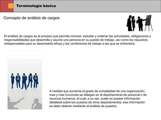 Terminología básica


Concepto de análisis de cargos



El análisis de cargos es el proceso que permite conocer, estudiar y ordenar las actividades, obligaciones y
responsabilidades que desarrolla y asume una persona en su puesto de trabajo, así como los requisitos
indispensables para su desempeño eficaz y las condiciones de trabajo a las que se enfrentará.




                                 A medida que aumenta el grado de complejidad de una organización,
                                 mas y mas funciones se delegan en el departamento de personal o de
                                 recursos humanos, el cual, a su vez, suele no poseer información
                                 detallada sobre los puestos de otros departamentos; esa información
                                 se debe obtener mediante el análisis de puestos.
 