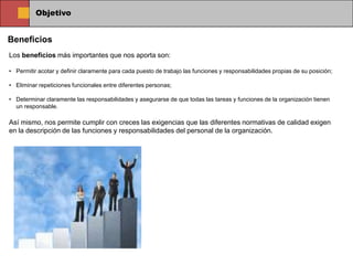 Objetivo


Beneficios
Los beneficios más importantes que nos aporta son:

• Permitir acotar y definir claramente para cada puesto de trabajo las funciones y responsabilidades propias de su posición;

• Eliminar repeticiones funcionales entre diferentes personas;

• Determinar claramente las responsabilidades y asegurarse de que todas las tareas y funciones de la organización tienen
  un responsable.

Así mismo, nos permite cumplir con creces las exigencias que las diferentes normativas de calidad exigen
en la descripción de las funciones y responsabilidades del personal de la organización.
 