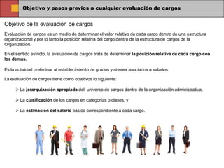 Objetivo y pasos previos a cualquier evaluación de cargos


Objetivo de la evaluación de cargos
Evaluación de cargos es un medio de determinar el valor relativo de cada cargo dentro de una estructura
organizacional y por lo tanto la posición relativa del cargo dentro de la estructura de cargos de la
Organización.

En el sentido estricto, la evaluación de cargos trata de determinar la posición relativa de cada cargo con
los demás.

Es la actividad preliminar al establecimiento de grados y niveles asociados a salarios.

La evaluación de cargos tiene como objetivos lo siguiente:

      La jerarquización apropiada del universo de cargos dentro de la organización administrativa,

      La clasificación de los cargos en categorías o clases, y

      La estimación del salario básico correspondiente a cada cargo.
 