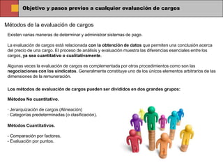 Objetivo y pasos previos a cualquier evaluación de cargos


Métodos de la evaluación de cargos
 Existen varias maneras de determinar y administrar sistemas de pago.

 La evaluación de cargos está relacionada con la obtención de datos que permiten una conclusión acerca
 del precio de una cargo. El proceso de análisis y evaluación muestra las diferencias esenciales entre los
 cargos, ya sea cuantitativo o cualitativamente.

 Algunas veces la evaluación de cargos es complementada por otros procedimientos como son las
 negociaciones con los sindicatos. Generalmente constituye uno de los únicos elementos arbitrarios de las
 dimensiones de la remuneración.

 Los métodos de evaluación de cargos pueden ser divididos en dos grandes grupos:

 Métodos No cuantitativo.

 · Jerarquización de cargos (Alineación)
 · Categorías predeterminadas (o clasificación).

 Métodos Cuantitativos.

 - Comparación por factores.
 - Evaluación por puntos.
 