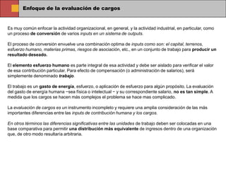 Enfoque de la evaluación de cargos


Es muy común enfocar la actividad organizacional, en general, y la actividad industrial, en particular, como
un proceso de conversión de varios inputs en un sistema de outputs.

El proceso de conversión envuelve una combinación optima de inputs como son: el capital, terrenos,
esfuerzo humano, materias primas, riesgos de asociación, etc., en un conjunto de trabajo para producir un
resultado deseado.

El elemento esfuerzo humano es parte integral de esa actividad y debe ser aislado para verificar el valor
de esa contribución particular. Para efecto de compensación (o administración de salarios), será
simplemente denominado trabajo.

El trabajo es un gasto de energía, esfuerzo, o aplicación de esfuerzo para algún propósito. La evaluación
del gasto de energía humana −sea física o intelectual − y su correspondiente salario, no es tan simple. A
medida que los cargos se hacen más complejos el problema se hace mas complicado.

La evaluación de cargos es un instrumento incompleto y requiere una amplia consideración de las más
importantes diferencias entre las inputs de contribución humana y los cargos.

En otros términos las diferencias significativas entre las unidades de trabajo deben ser colocadas en una
base comparativa para permitir una distribución más equivalente de ingresos dentro de una organización
que, de otro modo resultaría arbitraria.
 