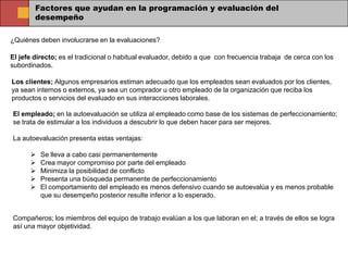 Factores que ayudan en la programación y evaluación del
        desempeño

¿Quiénes deben involucrarse en la evaluaciones?

El jefe directo; es el tradicional o habitual evaluador, debido a que con frecuencia trabaja de cerca con los
subordinados.

Los clientes; Algunos empresarios estiman adecuado que los empleados sean evaluados por los clientes,
ya sean internos o externos, ya sea un comprador u otro empleado de la organización que reciba los
productos o servicios del evaluado en sus interacciones laborales.

El empleado; en la autoevaluación se utiliza al empleado como base de los sistemas de perfeccionamiento;
se trata de estimular a los individuos a descubrir lo que deben hacer para ser mejores.

La autoevaluación presenta estas ventajas:

         Se lleva a cabo casi permanentemente
         Crea mayor compromiso por parte del empleado
         Minimiza la posibilidad de conflicto
         Presenta una búsqueda permanente de perfeccionamiento
         El comportamiento del empleado es menos defensivo cuando se autoevalúa y es menos probable
          que su desempeño posterior resulte inferior a lo esperado.


Compañeros; los miembros del equipo de trabajo evalúan a los que laboran en el; a través de ellos se logra
así una mayor objetividad.
 