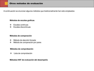 Otros métodos de evaluación


A continuación se enuncian algunos métodos que tradicionalmente han sido empleados:




       Métodos de escalas graficas

          Escalas continuas
          Escalas discontinuas



       Métodos de comparación

          Método de elección forzada
          Método de comparación por pares


       Métodos de comprobación

           Lista de comprobación


       Métodos HAY de evaluación del desempeño
 