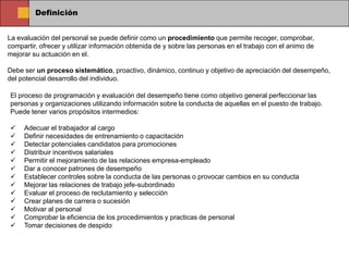 Definición


La evaluación del personal se puede definir como un procedimiento que permite recoger, comprobar,
compartir, ofrecer y utilizar información obtenida de y sobre las personas en el trabajo con el animo de
mejorar su actuación en el.

Debe ser un proceso sistemático, proactivo, dinámico, continuo y objetivo de apreciación del desempeño,
del potencial desarrollo del individuo.

El proceso de programación y evaluación del desempeño tiene como objetivo general perfeccionar las
personas y organizaciones utilizando información sobre la conducta de aquellas en el puesto de trabajo.
Puede tener varios propósitos intermedios:

    Adecuar el trabajador al cargo
    Definir necesidades de entrenamiento o capacitación
    Detectar potenciales candidatos para promociones
    Distribuir incentivos salariales
    Permitir el mejoramiento de las relaciones empresa-empleado
    Dar a conocer patrones de desempeño
    Establecer controles sobre la conducta de las personas o provocar cambios en su conducta
    Mejorar las relaciones de trabajo jefe-subordinado
    Evaluar el proceso de reclutamiento y selección
    Crear planes de carrera o sucesión
    Motivar al personal
    Comprobar la eficiencia de los procedimientos y practicas de personal
    Tomar decisiones de despido
 