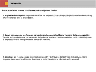 Definición


Estos propósitos pueden clasificarse en tres objetivos finales:

1. Mejorar el desempeño: Mejorar la actuación del empleado y de los equipos que conforman la empresa y
en general el de toda la organización.




2. Servir como uno de los factores para estimar el potencial del factor humano de la organización:
Permite aportar algunos de los elementos de juicio que ayudan a determinar el nivel y el tipo de trabajo que
el empleado estaría en capacidad de ejercer en un futuro.




3. Distribuir las recompensas: significa la asignación y distribución de los frutos de la actividad de la
empresa, tales como la retribución financiera, el poder, la categoría y la realización personal.
 