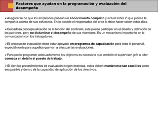 Factores que ayudan en la programación y evaluación del
        desempeño

Asegurarse de que los empleados posean un conocimiento completo y actual sobre lo que piensa la
compañía acerca de sus esfuerzos. En lo posible el responsable del área lo debe hacer saber todos días.

Cuidadosa conceptualización de la función del sindicato; este puede participar en el diseño y definición de
los patrones, pero no dictaminar el desempeño de sus miembros. Es un mecanismo importante en la
comunicación con los trabajadores.

El proceso de evaluación debe estar apoyado en programas de capacitación para todo el personal,
especialmente para aquellos que van a efectuar las evaluaciones.

Para poder programar adecuadamente los objetivos es necesario que también el supervisor, jefe o líder
conozca en detalle el puesto de trabajo.

Si bien los procedimientos de evaluación exigen destreza, estos deben mantenerse tan sencillos como
sea posible y dentro de la capacidad de aplicación de los directivos.
 