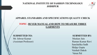 NATIONAL INSTITUTE OF FASHION TECHNOLOGY
JODHPUR
APPAREL STANDARDS AND SPECIFICATIONS QUALITY CHECK
TOPIC- BUYER MANUAL AND HOW TO MEASURE THREE
GARMENTS
SUBMITTED TO: SUBMITTED BY:
Mr. Ishwar Kumar Muskan Jain
(Assistant Professor) Raman Kumar Ravi
Sanchalika Sadh
Shilpy Gupta
Vaishali Daksh
Varun Pal
 