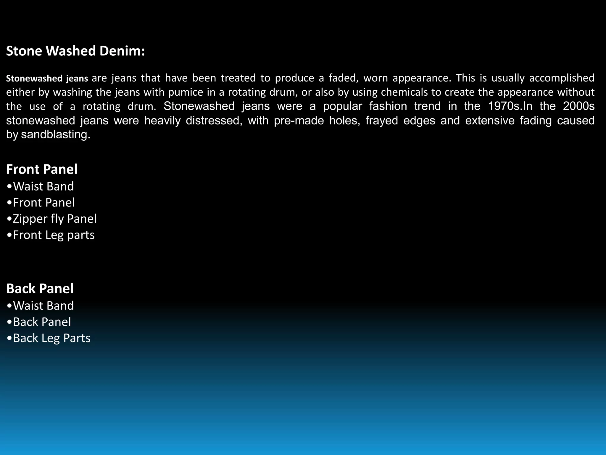 Stone Washed Denim:
Stonewashed jeans are jeans that have been treated to produce a faded, worn appearance. This is usually accomplished
either by washing the jeans with pumice in a rotating drum, or also by using chemicals to create the appearance without
the use of a rotating drum. Stonewashed jeans were a popular fashion trend in the 1970s.In the 2000s
stonewashed jeans were heavily distressed, with pre-made holes, frayed edges and extensive fading caused
by sandblasting.
Front Panel
•Waist Band
•Front Panel
•Zipper fly Panel
•Front Leg parts
Back Panel
•Waist Band
•Back Panel
•Back Leg Parts
 