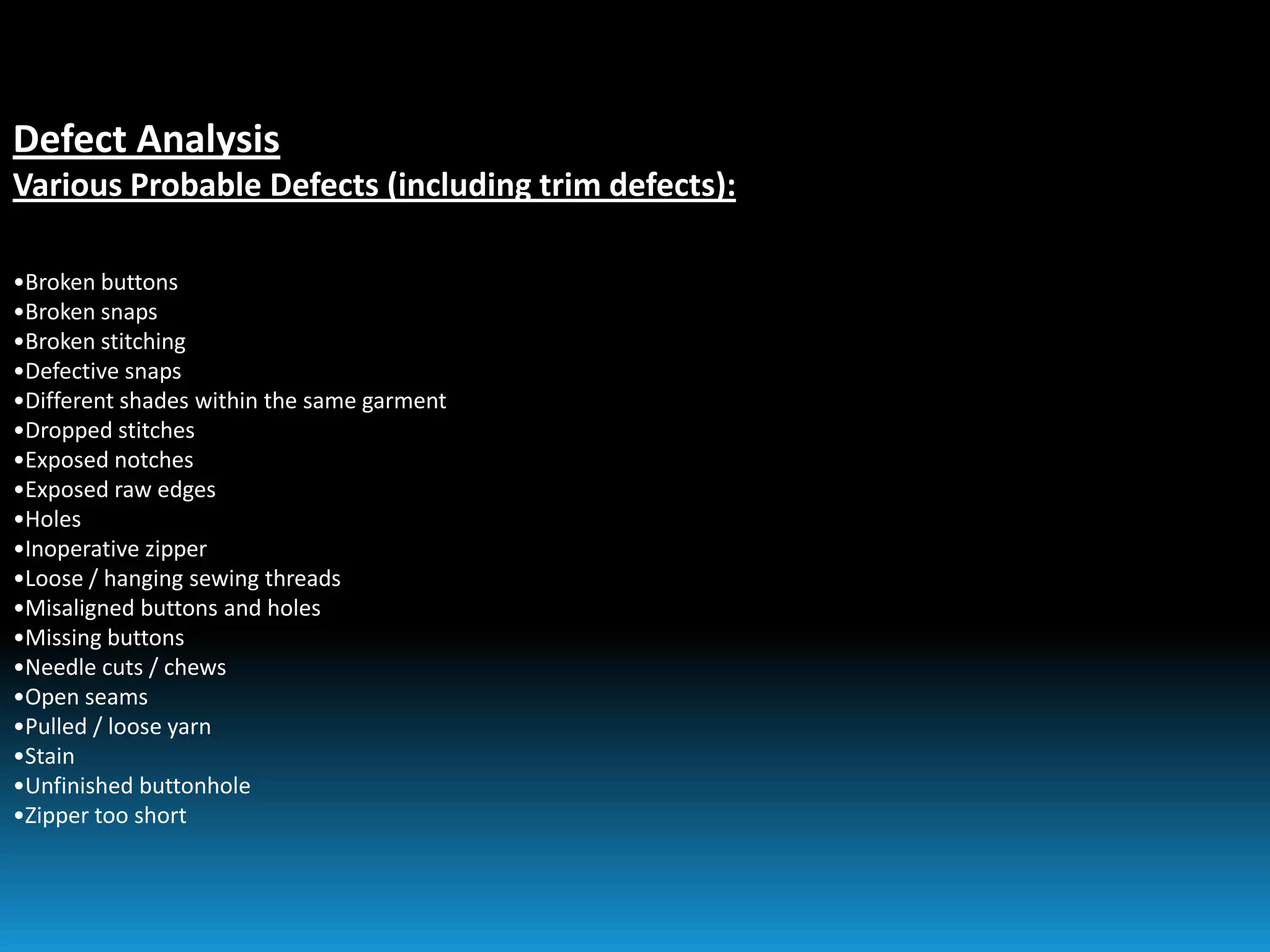 Defect Analysis
Various Probable Defects (including trim defects):
•Broken buttons
•Broken snaps
•Broken stitching
•Defective snaps
•Different shades within the same garment
•Dropped stitches
•Exposed notches
•Exposed raw edges
•Holes
•Inoperative zipper
•Loose / hanging sewing threads
•Misaligned buttons and holes
•Missing buttons
•Needle cuts / chews
•Open seams
•Pulled / loose yarn
•Stain
•Unfinished buttonhole
•Zipper too short
 