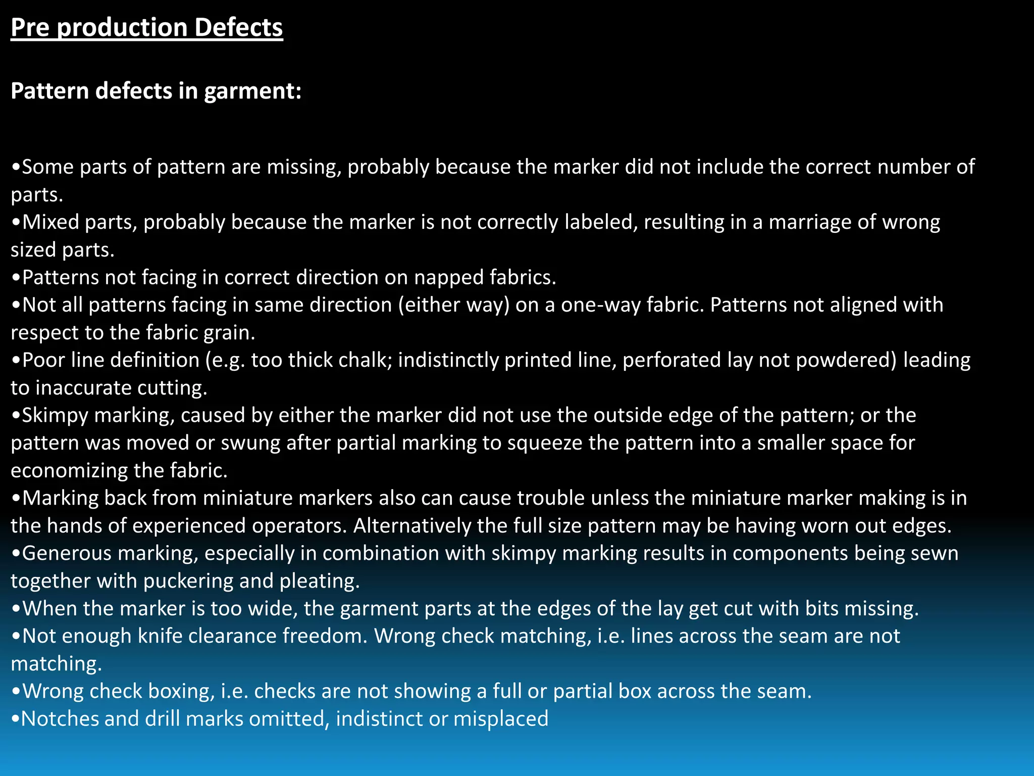 Pre production Defects
Pattern defects in garment:
•Some parts of pattern are missing, probably because the marker did not include the correct number of
parts.
•Mixed parts, probably because the marker is not correctly labeled, resulting in a marriage of wrong
sized parts.
•Patterns not facing in correct direction on napped fabrics.
•Not all patterns facing in same direction (either way) on a one-way fabric. Patterns not aligned with
respect to the fabric grain.
•Poor line definition (e.g. too thick chalk; indistinctly printed line, perforated lay not powdered) leading
to inaccurate cutting.
•Skimpy marking, caused by either the marker did not use the outside edge of the pattern; or the
pattern was moved or swung after partial marking to squeeze the pattern into a smaller space for
economizing the fabric.
•Marking back from miniature markers also can cause trouble unless the miniature marker making is in
the hands of experienced operators. Alternatively the full size pattern may be having worn out edges.
•Generous marking, especially in combination with skimpy marking results in components being sewn
together with puckering and pleating.
•When the marker is too wide, the garment parts at the edges of the lay get cut with bits missing.
•Not enough knife clearance freedom. Wrong check matching, i.e. lines across the seam are not
matching.
•Wrong check boxing, i.e. checks are not showing a full or partial box across the seam.
•Notches and drill marks omitted, indistinct or misplaced
 