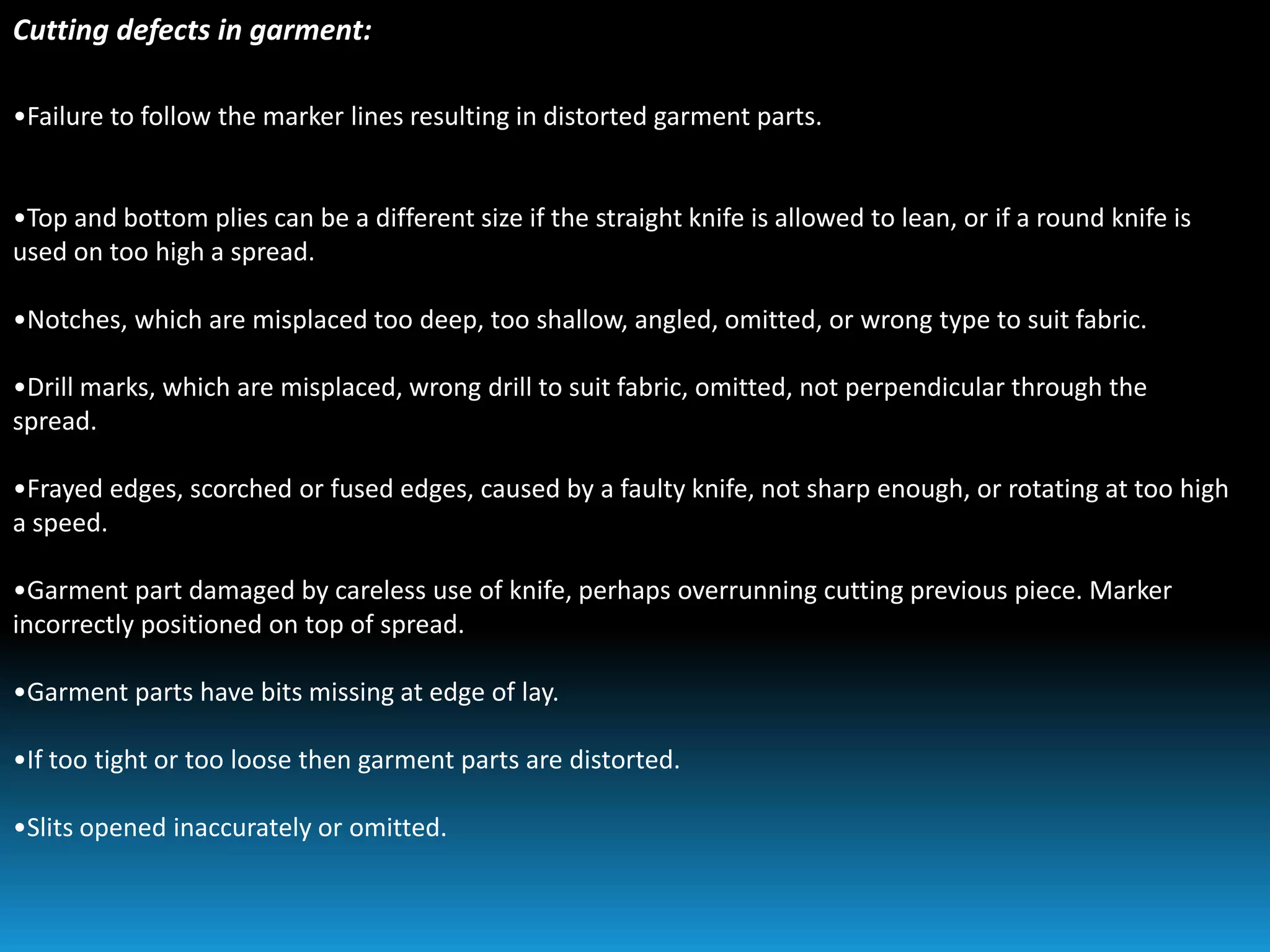 Cutting defects in garment:
•Failure to follow the marker lines resulting in distorted garment parts.
•Top and bottom plies can be a different size if the straight knife is allowed to lean, or if a round knife is
used on too high a spread.
•Notches, which are misplaced too deep, too shallow, angled, omitted, or wrong type to suit fabric.
•Drill marks, which are misplaced, wrong drill to suit fabric, omitted, not perpendicular through the
spread.
•Frayed edges, scorched or fused edges, caused by a faulty knife, not sharp enough, or rotating at too high
a speed.
•Garment part damaged by careless use of knife, perhaps overrunning cutting previous piece. Marker
incorrectly positioned on top of spread.
•Garment parts have bits missing at edge of lay.
•If too tight or too loose then garment parts are distorted.
•Slits opened inaccurately or omitted.
 