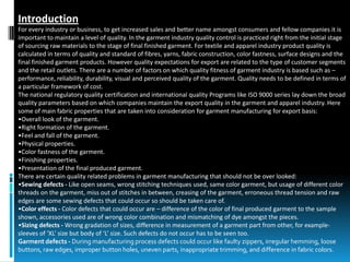 Introduction
For every industry or business, to get increased sales and better name amongst consumers and fellow companies it is
important to maintain a level of quality. In the garment industry quality control is practiced right from the initial stage
of sourcing raw materials to the stage of final finished garment. For textile and apparel industry product quality is
calculated in terms of quality and standard of fibres, yarns, fabric construction, color fastness, surface designs and the
final finished garment products. However quality expectations for export are related to the type of customer segments
and the retail outlets. There are a number of factors on which quality fitness of garment industry is based such as –
performance, reliability, durability, visual and perceived quality of the garment. Quality needs to be defined in terms of
a particular framework of cost.
The national regulatory quality certification and international quality Programs like ISO 9000 series lay down the broad
quality parameters based on which companies maintain the export quality in the garment and apparel industry. Here
some of main fabric properties that are taken into consideration for garment manufacturing for export basis:
•Overall look of the garment.
•Right formation of the garment.
•Feel and fall of the garment.
•Physical properties.
•Color fastness of the garment.
•Finishing properties.
•Presentation of the final produced garment.
There are certain quality related problems in garment manufacturing that should not be over looked:
•Sewing defects - Like open seams, wrong stitching techniques used, same color garment, but usage of different color
threads on the garment, miss out of stitches in between, creasing of the garment, erroneous thread tension and raw
edges are some sewing defects that could occur so should be taken care of.
•Color effects - Color defects that could occur are – difference of the color of final produced garment to the sample
shown, accessories used are of wrong color combination and mismatching of dye amongst the pieces.
•Sizing defects - Wrong gradation of sizes, difference in measurement of a garment part from other, for example-
sleeves of ‘XL’ size but body of ‘L’ size. Such defects do not occur has to be seen too.
Garment defects - During manufacturing process defects could occur like faulty zippers, irregular hemming, loose
buttons, raw edges, improper button holes, uneven parts, inappropriate trimming, and difference in fabric colors.
 