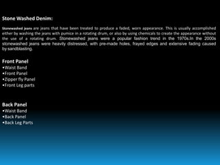 Stone Washed Denim:
Stonewashed jeans are jeans that have been treated to produce a faded, worn appearance. This is usually accomplished
either by washing the jeans with pumice in a rotating drum, or also by using chemicals to create the appearance without
the use of a rotating drum. Stonewashed jeans were a popular fashion trend in the 1970s.In the 2000s
stonewashed jeans were heavily distressed, with pre-made holes, frayed edges and extensive fading caused
by sandblasting.
Front Panel
•Waist Band
•Front Panel
•Zipper fly Panel
•Front Leg parts
Back Panel
•Waist Band
•Back Panel
•Back Leg Parts
 