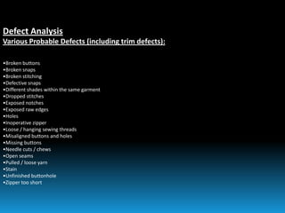 Defect Analysis
Various Probable Defects (including trim defects):
•Broken buttons
•Broken snaps
•Broken stitching
•Defective snaps
•Different shades within the same garment
•Dropped stitches
•Exposed notches
•Exposed raw edges
•Holes
•Inoperative zipper
•Loose / hanging sewing threads
•Misaligned buttons and holes
•Missing buttons
•Needle cuts / chews
•Open seams
•Pulled / loose yarn
•Stain
•Unfinished buttonhole
•Zipper too short
 