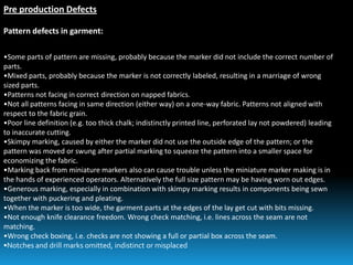 Pre production Defects
Pattern defects in garment:
•Some parts of pattern are missing, probably because the marker did not include the correct number of
parts.
•Mixed parts, probably because the marker is not correctly labeled, resulting in a marriage of wrong
sized parts.
•Patterns not facing in correct direction on napped fabrics.
•Not all patterns facing in same direction (either way) on a one-way fabric. Patterns not aligned with
respect to the fabric grain.
•Poor line definition (e.g. too thick chalk; indistinctly printed line, perforated lay not powdered) leading
to inaccurate cutting.
•Skimpy marking, caused by either the marker did not use the outside edge of the pattern; or the
pattern was moved or swung after partial marking to squeeze the pattern into a smaller space for
economizing the fabric.
•Marking back from miniature markers also can cause trouble unless the miniature marker making is in
the hands of experienced operators. Alternatively the full size pattern may be having worn out edges.
•Generous marking, especially in combination with skimpy marking results in components being sewn
together with puckering and pleating.
•When the marker is too wide, the garment parts at the edges of the lay get cut with bits missing.
•Not enough knife clearance freedom. Wrong check matching, i.e. lines across the seam are not
matching.
•Wrong check boxing, i.e. checks are not showing a full or partial box across the seam.
•Notches and drill marks omitted, indistinct or misplaced
 