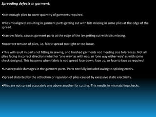 Spreading defects in garment:
•Not enough plies to cover quantity of garments required.
•Plies misaligned, resulting in garment parts getting cut with bits missing in some plies at the edge of the
spread.
•Narrow fabric, causes garment parts at the edge of the lay getting cut with bits missing.
•Incorrect tension of plies, i.e. fabric spread too tight or too loose.
•This will result in parts not fitting in sewing, and finished garments not meeting size tolerances. Not all
plies facing in correct direction (whether 'one way' as with nap, or 'one way either way' as with some
check designs). This happens when fabric is not spread face down, face up, or face to face as required.
•Unacceptable damages in the garment parts. Parts not fully included owing to splicing errors.
•Spread distorted by the attraction or repulsion of plies caused by excessive static electricity.
•Plies are not spread accurately one above another for cutting. This results in mismatching checks.
 