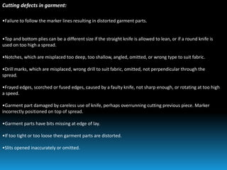 Cutting defects in garment:
•Failure to follow the marker lines resulting in distorted garment parts.
•Top and bottom plies can be a different size if the straight knife is allowed to lean, or if a round knife is
used on too high a spread.
•Notches, which are misplaced too deep, too shallow, angled, omitted, or wrong type to suit fabric.
•Drill marks, which are misplaced, wrong drill to suit fabric, omitted, not perpendicular through the
spread.
•Frayed edges, scorched or fused edges, caused by a faulty knife, not sharp enough, or rotating at too high
a speed.
•Garment part damaged by careless use of knife, perhaps overrunning cutting previous piece. Marker
incorrectly positioned on top of spread.
•Garment parts have bits missing at edge of lay.
•If too tight or too loose then garment parts are distorted.
•Slits opened inaccurately or omitted.
 