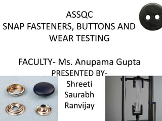 ASSQC 
SNAP FASTENERS, BUTTONS AND AND 
WEAR TESTING 
FACULTY- Ms. Anupama Gupta 
PRESENTED BY-Shreeti 
Saurabh 
Ranvijay 
 