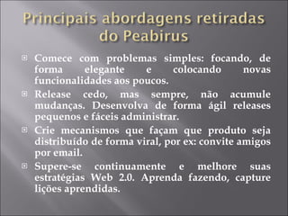 Comece com problemas simples: focando, de forma elegante e colocando novas funcionalidades aos poucos. Release cedo, mas sempre, não acumule mudanças. Desenvolva de forma ágil releases pequenos e fáceis administrar. Crie mecanismos que façam que produto seja distribuído de forma viral, por ex: convite amigos por email. Supere-se continuamente e melhore suas estratégias Web 2.0. Aprenda fazendo, capture lições aprendidas. 