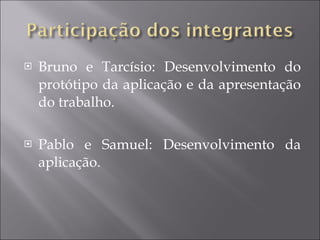 Bruno e Tarcísio: Desenvolvimento do protótipo da aplicação e da apresentação do trabalho. Pablo e Samuel: Desenvolvimento da aplicação. 