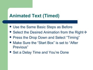 Animated Text (Timed) 
 Use the Same Basic Steps as Before 
 Select the Desired Animation from the Right 
 Press the Drop Down and Select “Timing” 
 Make Sure the “Start Box” is set to “After 
Previous” 
 Set a Delay Time and You’re Done 
 