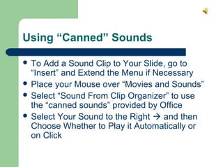 Using “Canned” Sounds 
 To Add a Sound Clip to Your Slide, go to 
“Insert” and Extend the Menu if Necessary 
 Place your Mouse over “Movies and Sounds” 
 Select “Sound From Clip Organizer” to use 
the “canned sounds” provided by Office 
 Select Your Sound to the Right  and then 
Choose Whether to Play it Automatically or 
on Click 
 