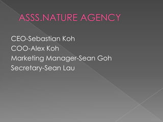 ASSS.NATURE AGENCY CEO-Sebastian Koh COO-Alex Koh Marketing Manager-Sean Goh Secretary-Sean Lau 