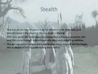 Stealth
• The aim of any stealth game is to not be seen or be detected, as it
doesn’t reward the player if they go in guns blazing.
• With any game the most basic requirement is a mission structure, the
way this done through side mission planning and unlocking abilities.
• The assassination mission will have at least three ways to kill the target,
this is shown of in the came during the tutorial.
 
