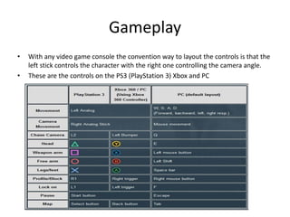Gameplay
• With any video game console the convention way to layout the controls is that the
left stick controls the character with the right one controlling the camera angle.
• These are the controls on the PS3 (PlayStation 3) Xbox and PC
 