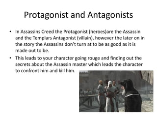 Protagonist and Antagonists
• In Assassins Creed the Protagonist (heroes)are the Assassin
and the Templars Antagonist (villain), however the later on in
the story the Assassins don’t turn at to be as good as it is
made out to be.
• This leads to your character going rouge and finding out the
secrets about the Assassin master which leads the character
to confront him and kill him.
 