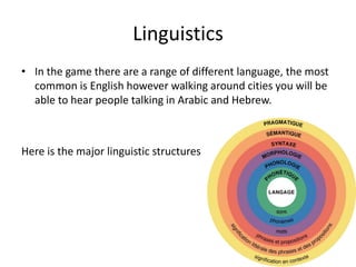 Linguistics
• In the game there are a range of different language, the most
common is English however walking around cities you will be
able to hear people talking in Arabic and Hebrew.
Here is the major linguistic structures
 