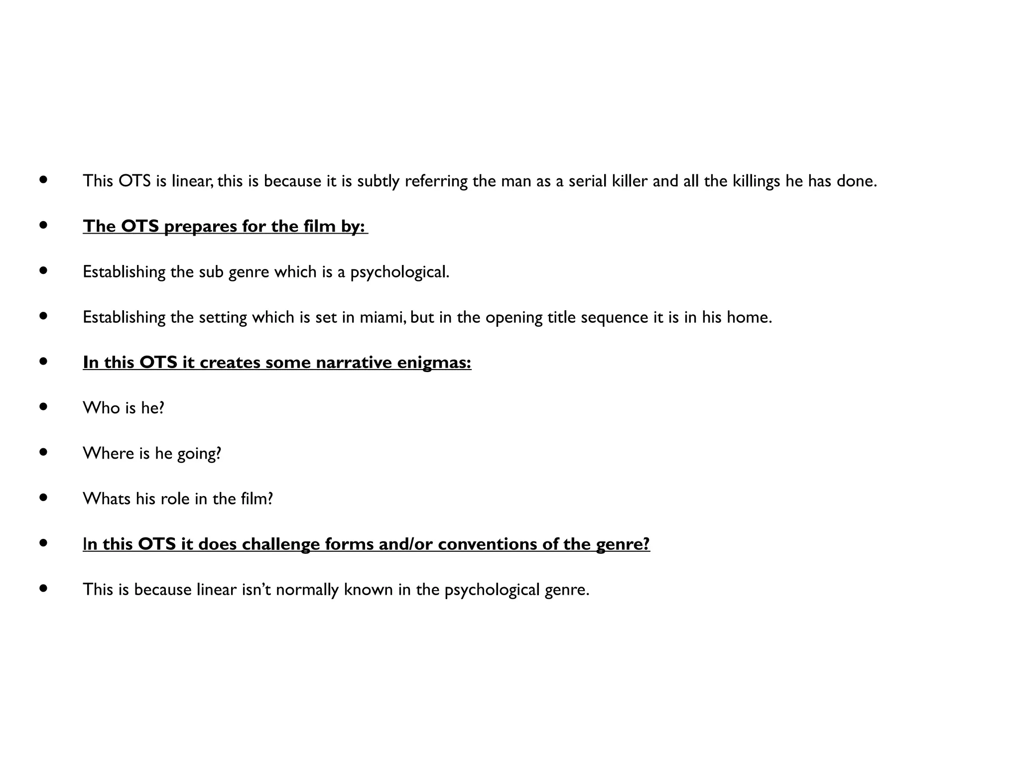 • This OTS is linear, this is because it is subtly referring the man as a serial killer and all the killings he has done.
• The OTS prepares for the film by:
• Establishing the sub genre which is a psychological.
• Establishing the setting which is set in miami, but in the opening title sequence it is in his home.
• In this OTS it creates some narrative enigmas:
• Who is he?
• Where is he going?
• Whats his role in the film?
• In this OTS it does challenge forms and/or conventions of the genre?
• This is because linear isn’t normally known in the psychological genre.
 