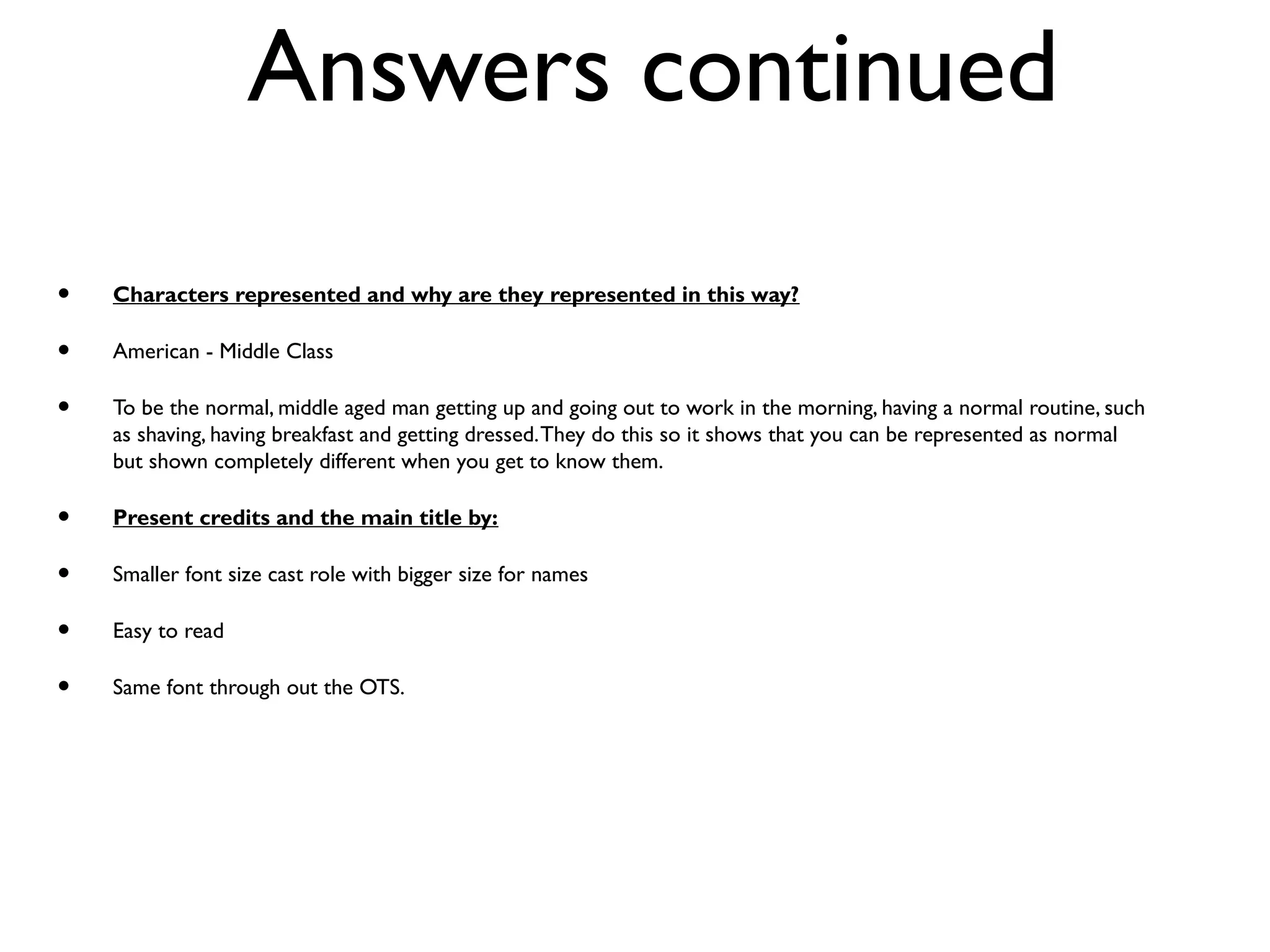 Answers continued
• Characters represented and why are they represented in this way?
• American - Middle Class
• To be the normal, middle aged man getting up and going out to work in the morning, having a normal routine, such
as shaving, having breakfast and getting dressed.They do this so it shows that you can be represented as normal
but shown completely different when you get to know them.
• Present credits and the main title by:
• Smaller font size cast role with bigger size for names
• Easy to read
• Same font through out the OTS.
 