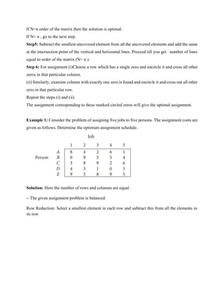 If N=n order of the matrix then the solution is optimal.
If N< n , go to the next step.
Step5: Subtract the smallest uncovered element from all the uncovered elements and add the same
at the intersection point of the vertical and horizontal lines. Procced till you get number of lines
equal to order of the matrix (N= n ).
Step 6: For assignment (i)Choose a row which has a single zero and encircle it and cross all other
zeros in that particular column.
(ii) Similarly, examine column with exactly one zero is found and encircle it and cross out all other
zero in that particular row.
Repeat the steps (i) and (ii).
The assignment corresponding to these marked circled zeros will give the optimal assignment.
Example 1: Consider the problem of assigning five jobs to five persons. The assignment costs are
given as follows. Determine the optimum assignment schedule.
Solution: Here the number of rows and columns are equal.
∴ The given assignment problem is balanced.
Row Reduction: Select a smallest element in each row and subtract this from all the elements in
its row
 
